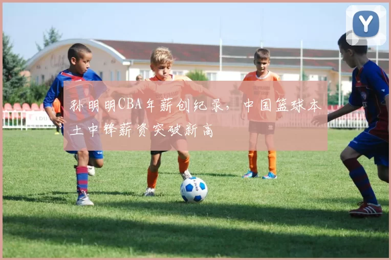 孙明明CBA年薪创纪录,中国篮球本土中锋薪资突破新高