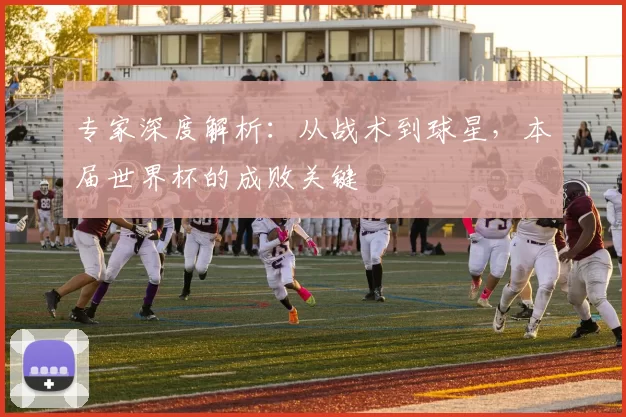 专家深度解析：从战术到球星，本届世界杯的成败关键