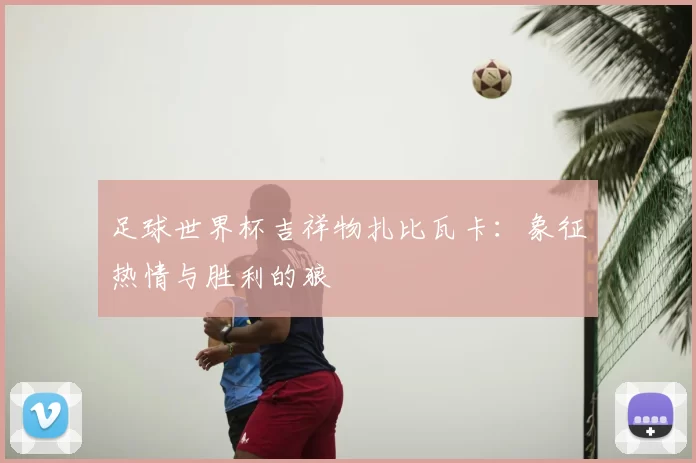 足球世界杯吉祥物扎比瓦卡:象征热情与胜利的狼