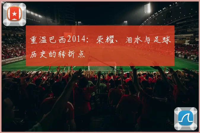重温巴西2014:荣耀、泪水与足球历史的转折点