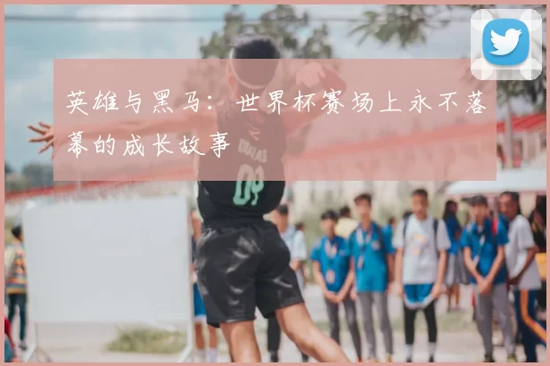 英雄与黑马:世界杯赛场上永不落幕的成长故事
