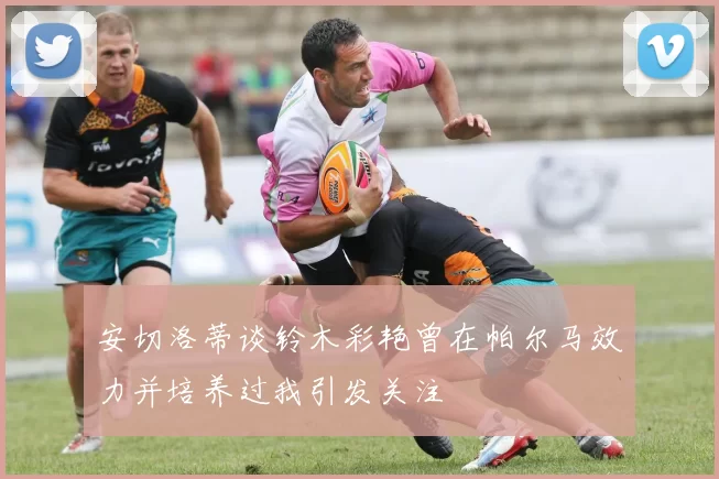 安切洛蒂谈铃木彩艳曾在帕尔马效力并培养过我引发关注