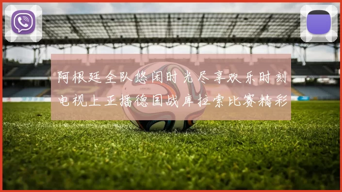 阿根廷全队悠闲时光尽享欢乐时刻电视上正播德国战库拉索比赛精彩瞬间