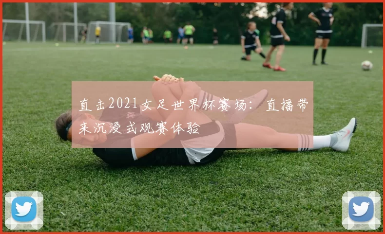 直击2021女足世界杯赛场：直播带来沉浸式观赛体验