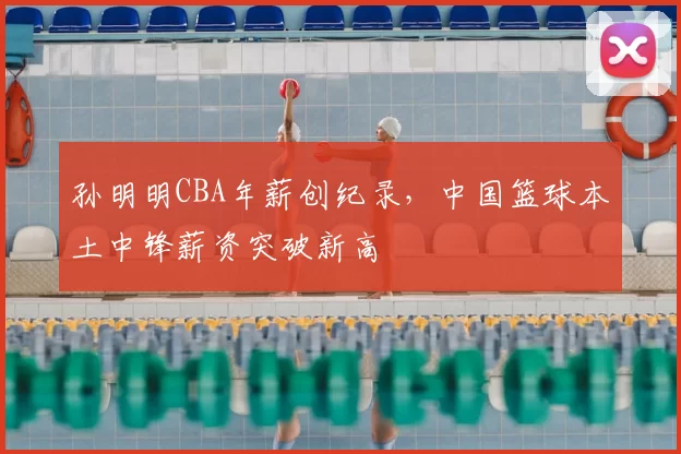 孙明明CBA年薪创纪录,中国篮球本土中锋薪资突破新高