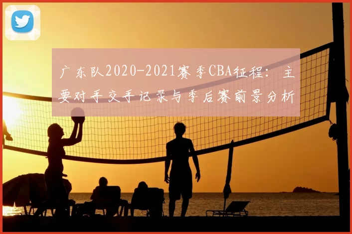广东队2020-2021赛季CBA征程:主要对手交手记录与季后赛前景分析