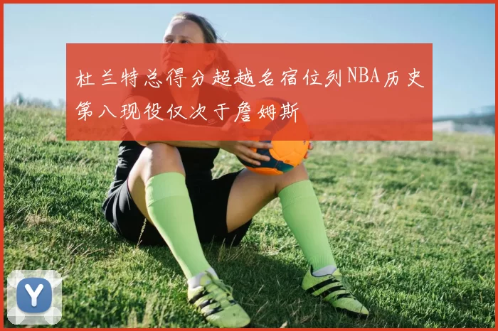 杜兰特总得分超越名宿位列NBA历史第八现役仅次于詹姆斯