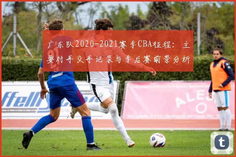 广东队2020-2021赛季CBA征程:主要对手交手记录与季后赛前景分析