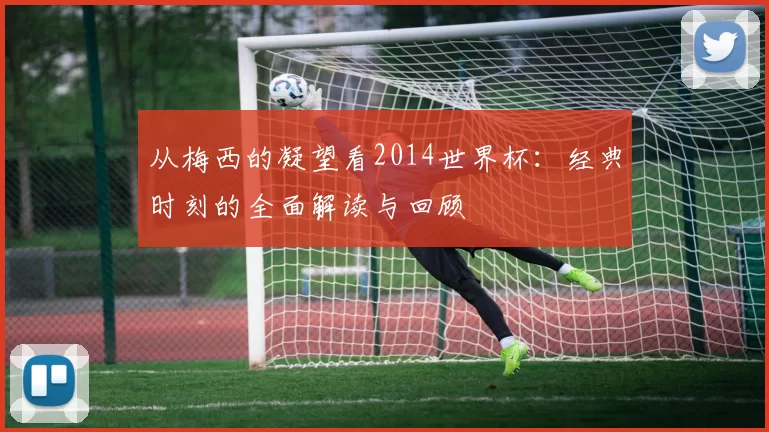 从梅西的凝望看2014世界杯:经典时刻的全面解读与回顾