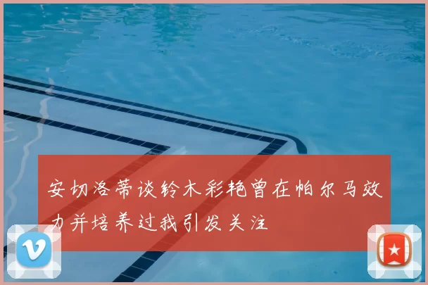 安切洛蒂谈铃木彩艳曾在帕尔马效力并培养过我引发关注
