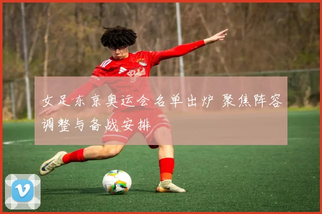 女足东京奥运会名单出炉 聚焦阵容调整与备战安排