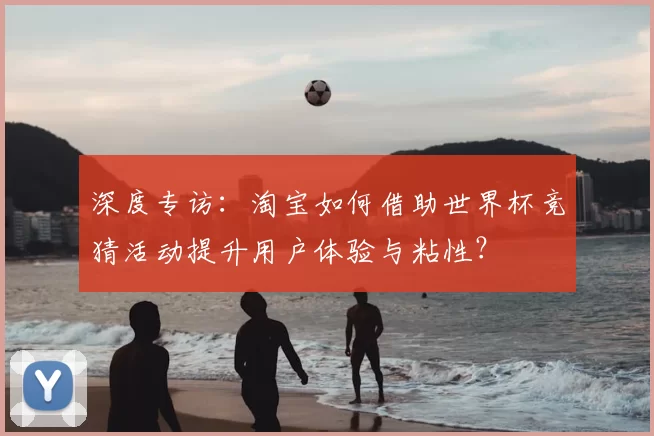 深度专访:淘宝如何借助世界杯竞猜活动提升用户体验与粘性?