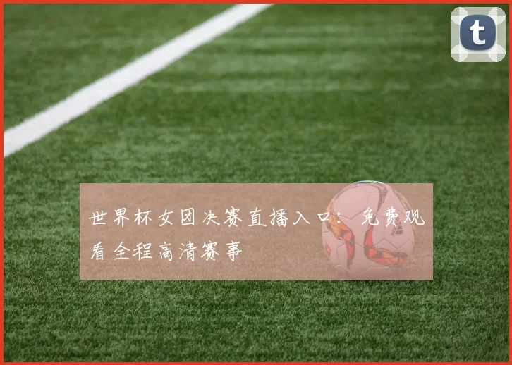 世界杯女团决赛直播入口:免费观看全程高清赛事