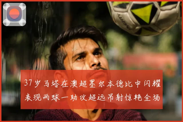 37岁马塔在澳超墨尔本德比中闪耀表现两球一助攻超远吊射惊艳全场