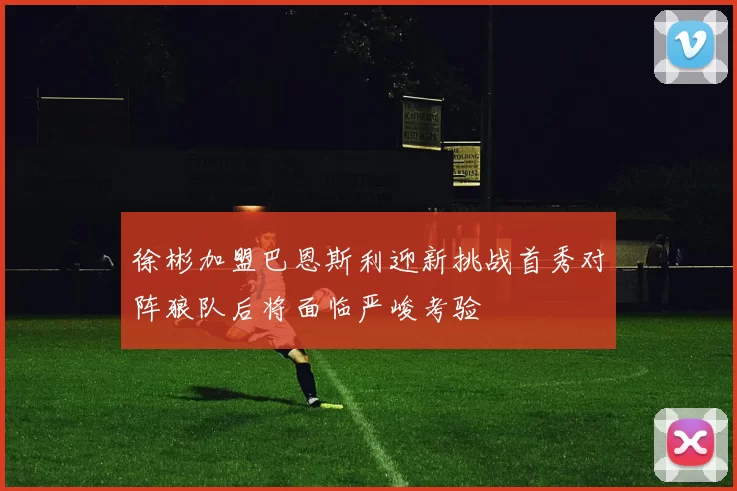 徐彬加盟巴恩斯利迎新挑战首秀对阵狼队后将面临严峻考验