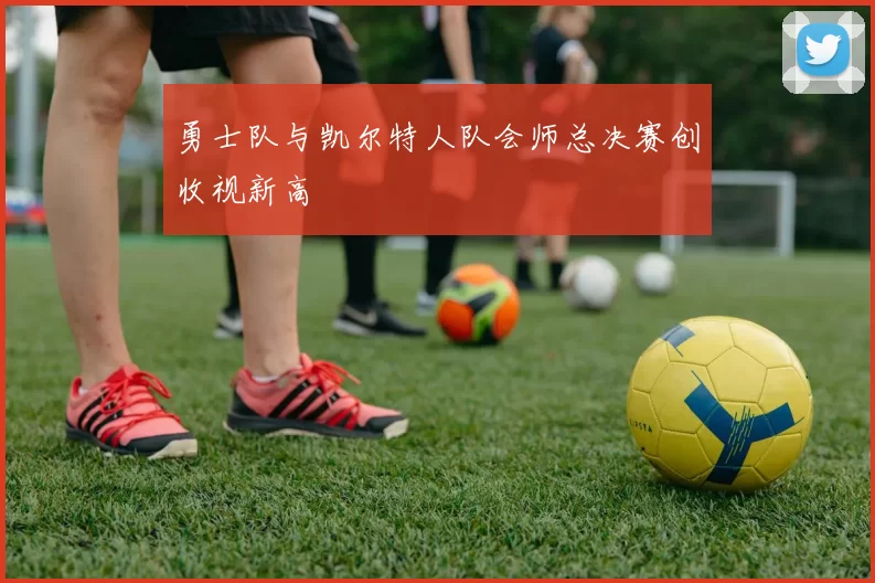 勇士队与凯尔特人队会师总决赛创收视新高