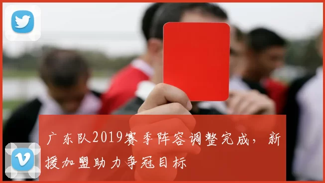 广东队2019赛季阵容调整完成,新援加盟助力争冠目标