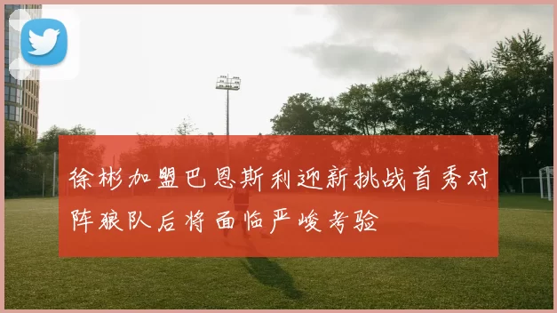 徐彬加盟巴恩斯利迎新挑战首秀对阵狼队后将面临严峻考验
