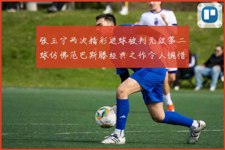 张玉宁两次精彩进球被判无效第二球仿佛范巴斯滕经典之作令人惋惜