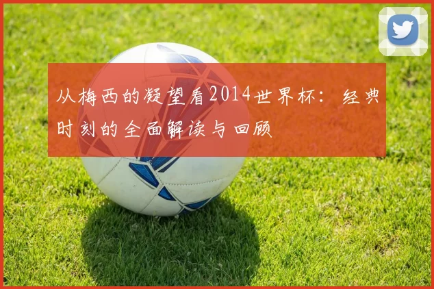 从梅西的凝望看2014世界杯：经典时刻的全面解读与回顾