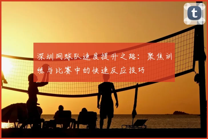 深圳网球队速度提升之路：聚焦训练与比赛中的快速反应技巧