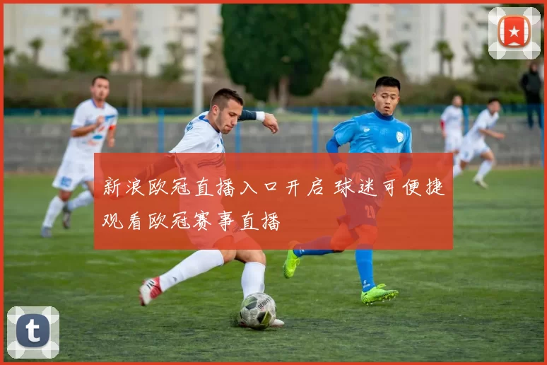 新浪欧冠直播入口开启 球迷可便捷观看欧冠赛事直播