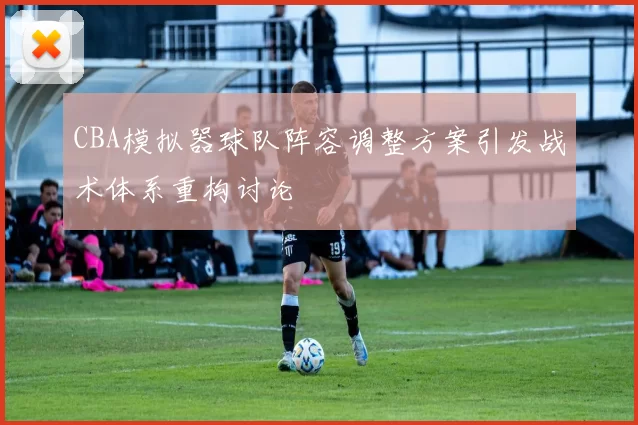 CBA模拟器球队阵容调整方案引发战术体系重构讨论