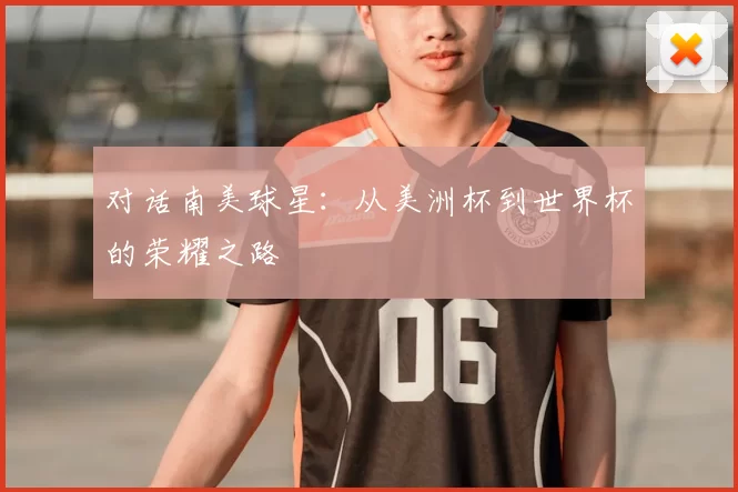 对话南美球星:从美洲杯到世界杯的荣耀之路