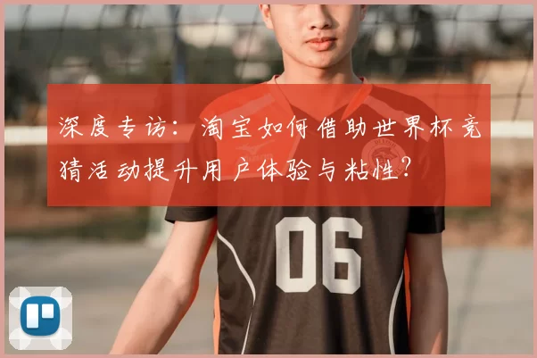 深度专访：淘宝如何借助世界杯竞猜活动提升用户体验与粘性？