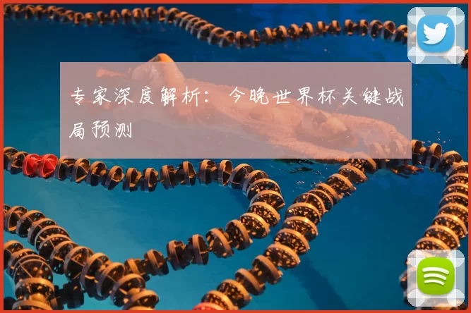 专家深度解析:今晚世界杯关键战局预测