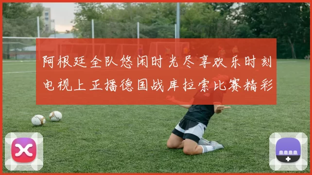 阿根廷全队悠闲时光尽享欢乐时刻电视上正播德国战库拉索比赛精彩瞬间