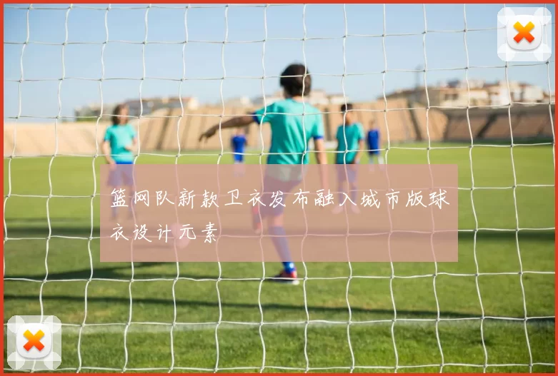 篮网队新款卫衣发布融入城市版球衣设计元素