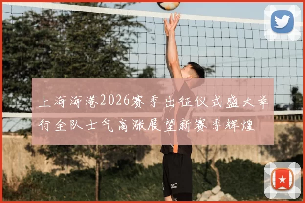 上海海港2026赛季出征仪式盛大举行全队士气高涨展望新赛季辉煌