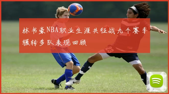 林书豪NBA职业生涯共征战九个赛季辗转多队表现回顾