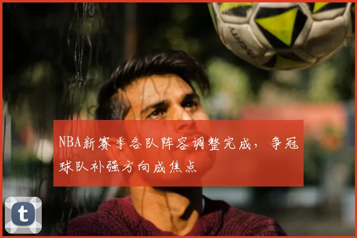 NBA新赛季各队阵容调整完成,争冠球队补强方向成焦点