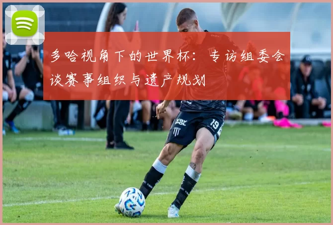 多哈视角下的世界杯:专访组委会谈赛事组织与遗产规划