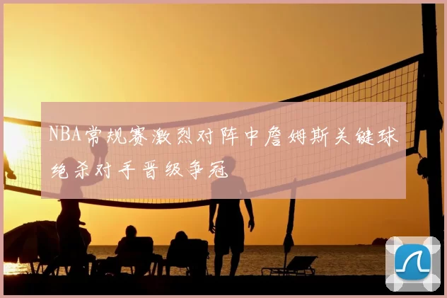 NBA常规赛激烈对阵中詹姆斯关键球绝杀对手晋级争冠