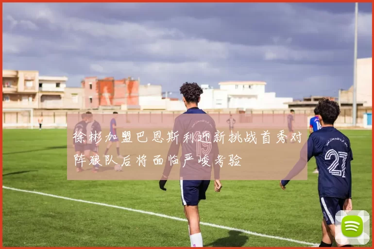徐彬加盟巴恩斯利迎新挑战首秀对阵狼队后将面临严峻考验