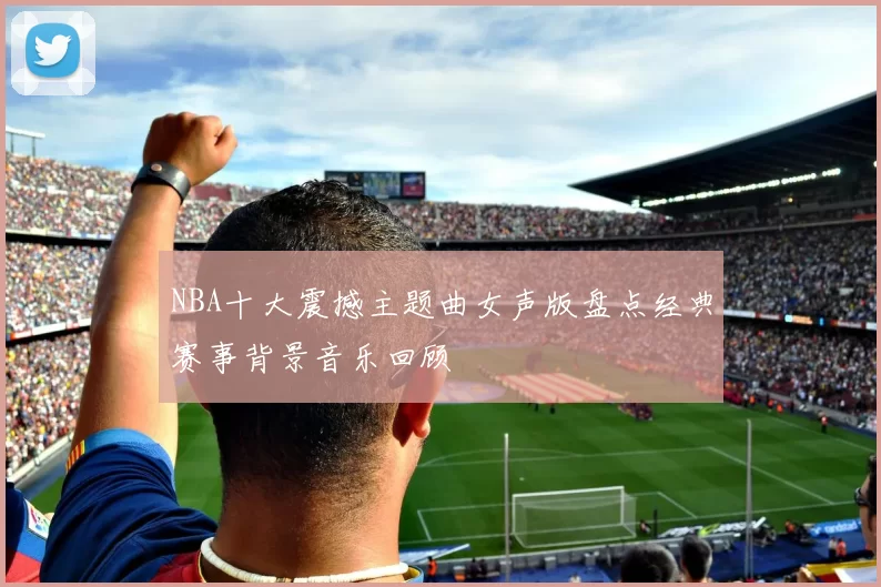 NBA十大震撼主题曲女声版盘点经典赛事背景音乐回顾
