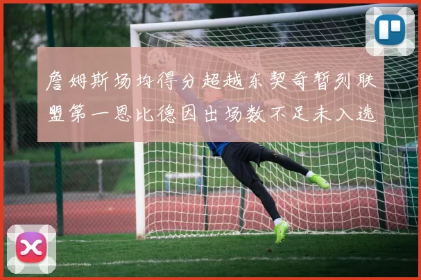 詹姆斯场均得分超越东契奇暂列联盟第一恩比德因出场数不足未入选榜单