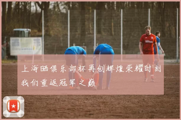 上海晒俱乐部杯再创辉煌荣耀时刻我们重返冠军之巅