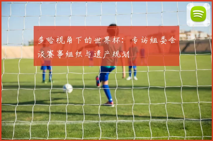 多哈视角下的世界杯：专访组委会谈赛事组织与遗产规划