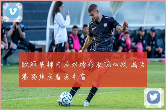 欧冠集锦内马尔精彩表现回顾 成为赛场焦点看点丰富