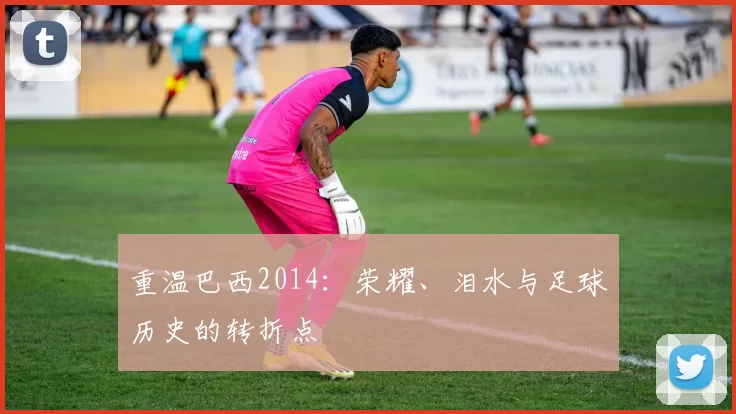 重温巴西2014：荣耀、泪水与足球历史的转折点